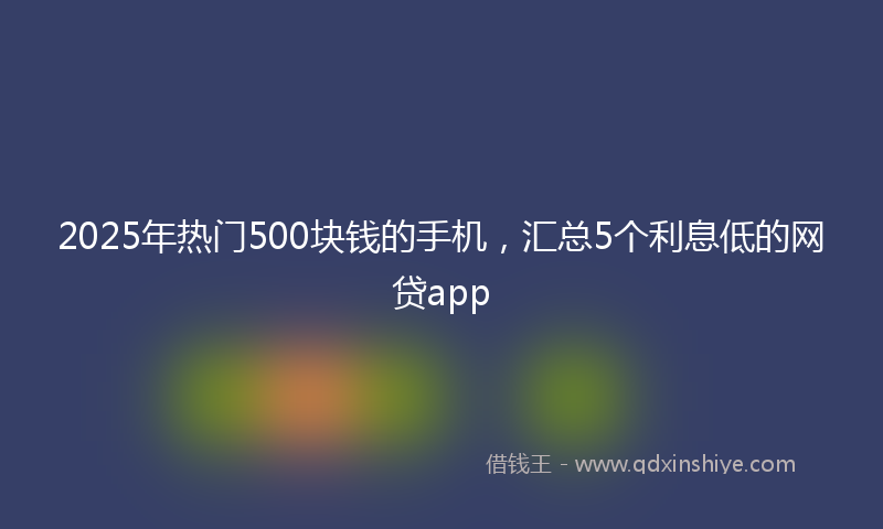2025年热门500块钱的手机，汇总5个利息低的网贷app