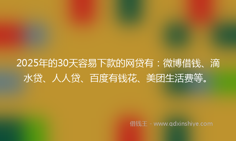 2025年的30天容易下款的网贷有：微博借钱、滴水贷、人人贷、百度有钱花、美团生活费等。