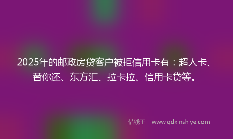 2025年的邮政房贷客户被拒信用卡有：超人卡、替你还、东方汇、拉卡拉、信用卡贷等。
