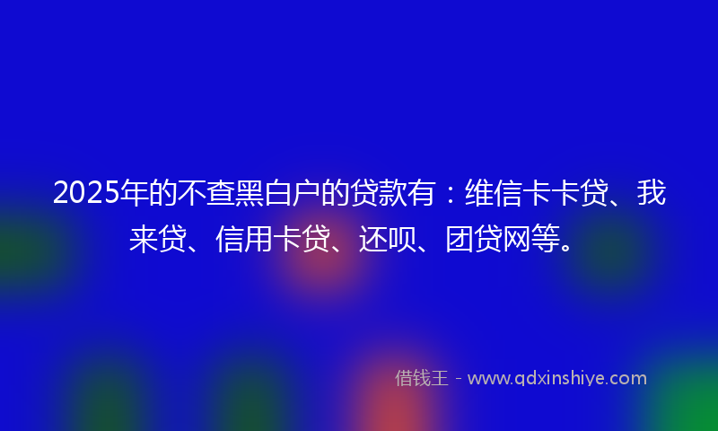 2025年的不查黑白户的贷款有：维信卡卡贷、我来贷、信用卡贷、还呗、团贷网等。