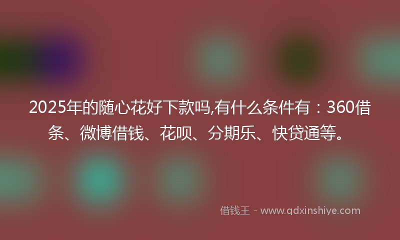 2025年的随心花好下款吗,有什么条件有：360借条、微博借钱、花呗、分期乐、快贷通等。