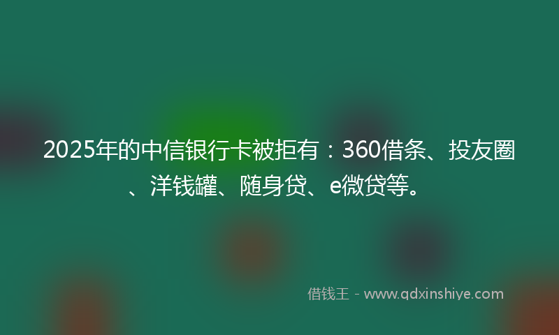 2025年的中信银行卡被拒有：360借条、投友圈、洋钱罐、随身贷、e微贷等。