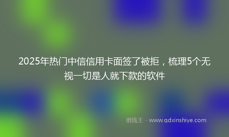 2025年热门中信信用卡面签了被拒，梳理5个无视一切是人就下款的软件