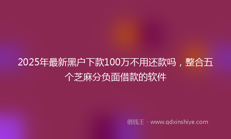 2025年最新黑户下款100万不用还款吗，整合五个芝麻分负面借款的软件