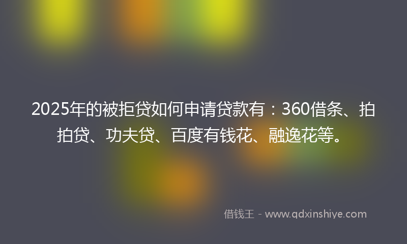 2025年的被拒贷如何申请贷款有：360借条、拍拍贷、功夫贷、百度有钱花、融逸花等。