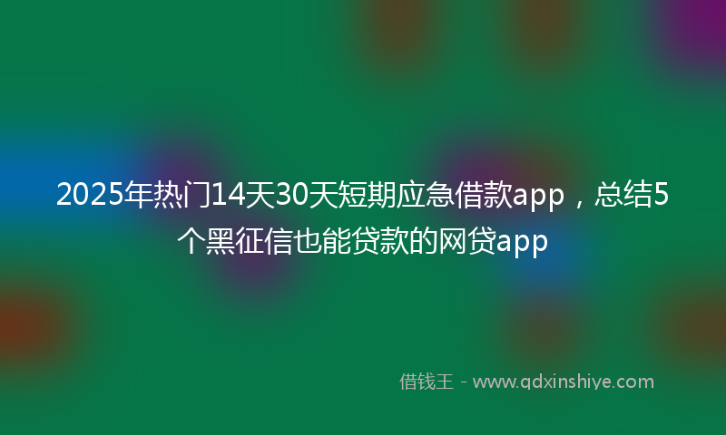 2025年热门14天30天短期应急借款app，总结5个黑征信也能贷款的网贷app