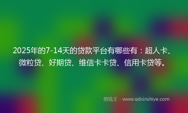 2025年的7-14天的贷款平台有哪些有：超人卡、微粒贷、好期贷、维信卡卡贷、信用卡贷等。