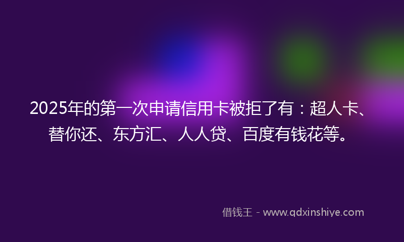 2025年的第一次申请信用卡被拒了有：超人卡、替你还、东方汇、人人贷、百度有钱花等。