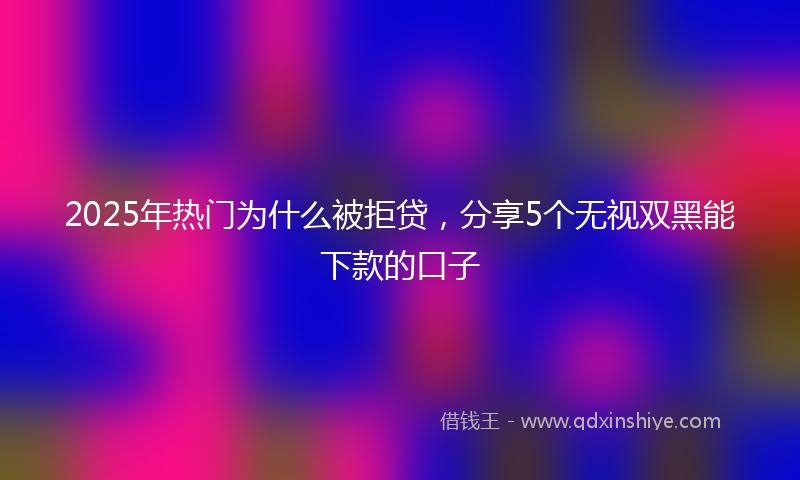 2025年热门为什么被拒贷，分享5个无视双黑能下款的口子