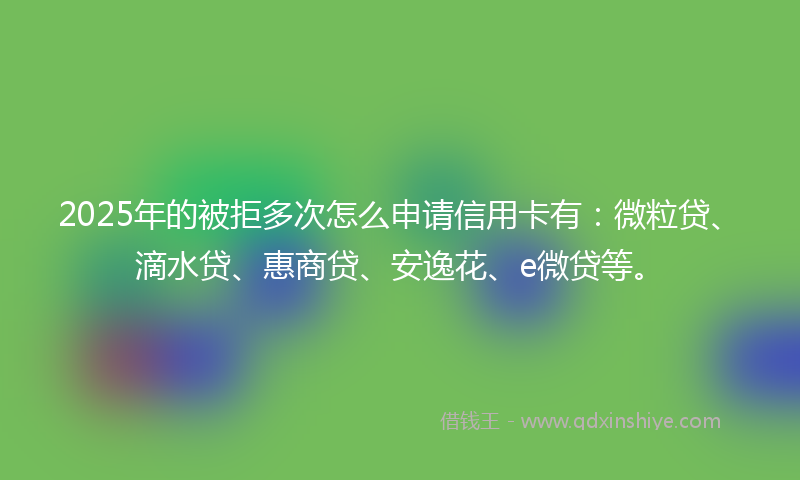 2025年的被拒多次怎么申请信用卡有：微粒贷、滴水贷、惠商贷、安逸花、e微贷等。