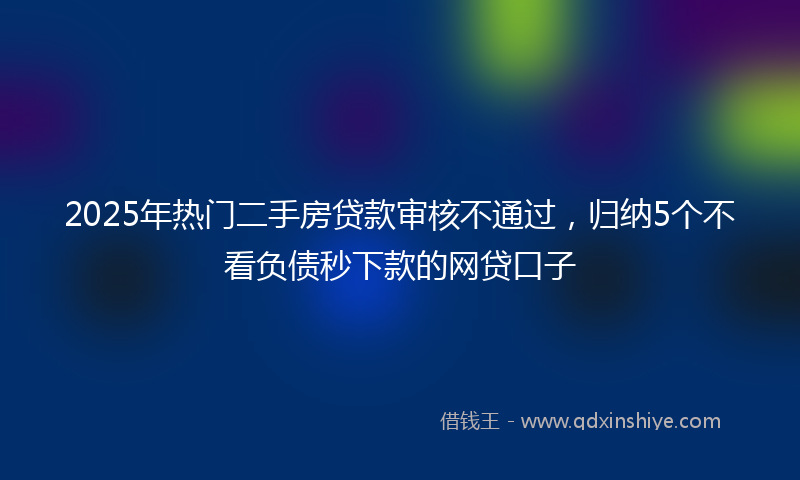 2025年热门二手房贷款审核不通过，归纳5个不看负债秒下款的网贷口子