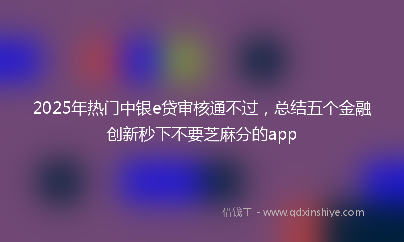 2025年热门中银e贷审核通不过，总结五个金融创新秒下不要芝麻分的app