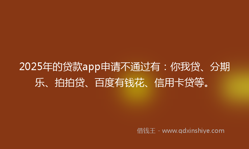 2025年的贷款app申请不通过有：你我贷、分期乐、拍拍贷、百度有钱花、信用卡贷等。