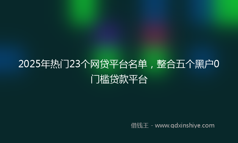 2025年热门23个网贷平台名单，整合五个黑户0门槛贷款平台