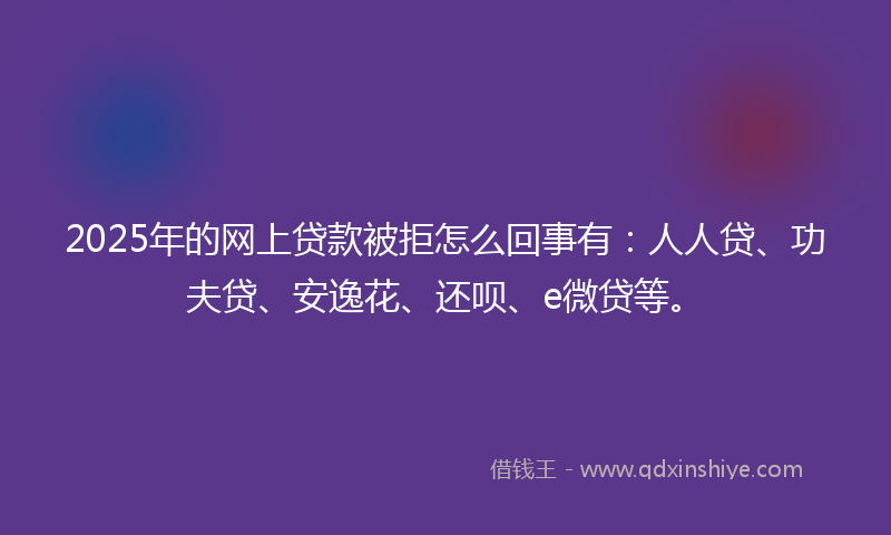 2025年的网上贷款被拒怎么回事有：人人贷、功夫贷、安逸花、还呗、e微贷等。