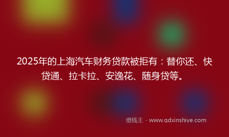 2025年的上海汽车财务贷款被拒有：替你还、快贷通、拉卡拉、安逸花、随身贷等。