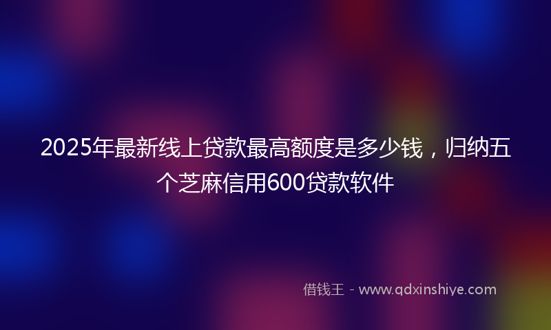 2025年最新线上贷款最高额度是多少钱，归纳五个芝麻信用600贷款软件