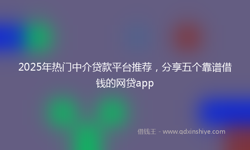 2025年热门中介贷款平台推荐，分享五个靠谱借钱的网贷app