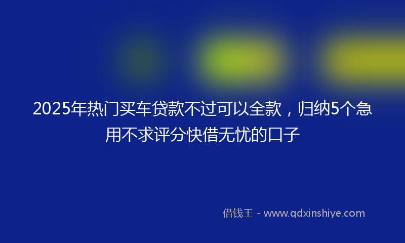 2025年热门买车贷款不过可以全款，归纳5个急用不求评分快借无忧的口子