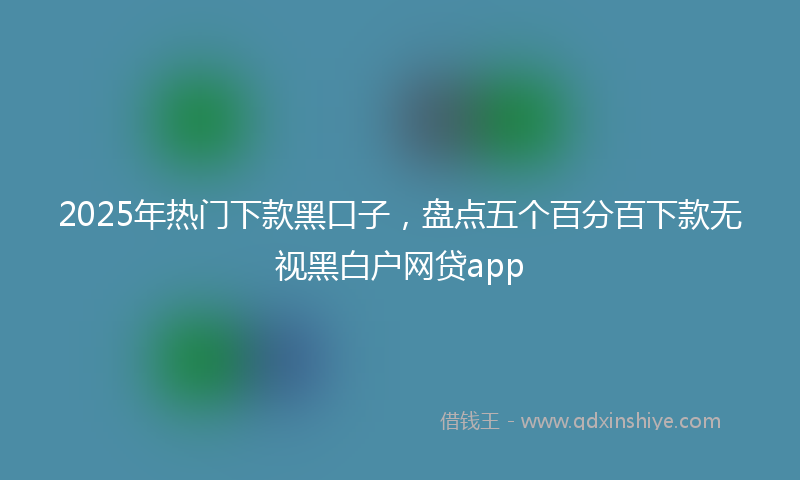2025年热门下款黑口子，盘点五个百分百下款无视黑白户网贷app