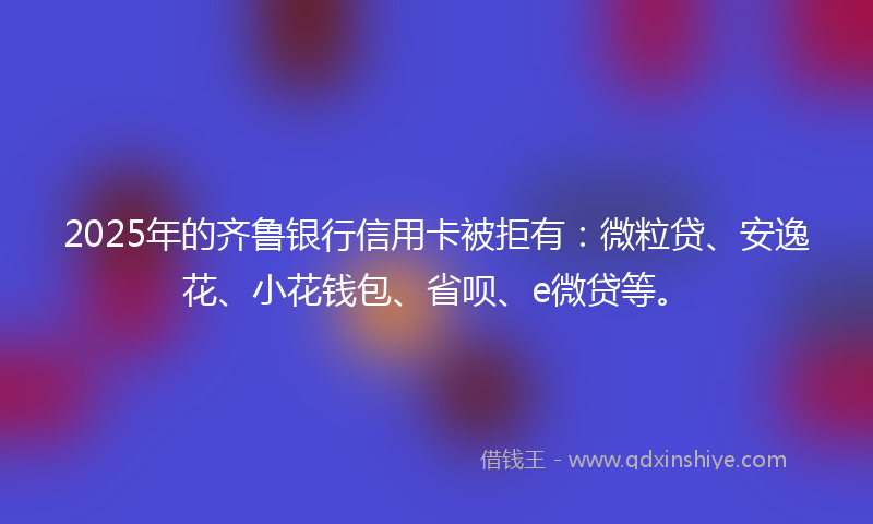 2025年的齐鲁银行信用卡被拒有：微粒贷、安逸花、小花钱包、省呗、e微贷等。