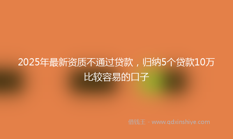 2025年最新资质不通过贷款，归纳5个贷款10万比较容易的口子