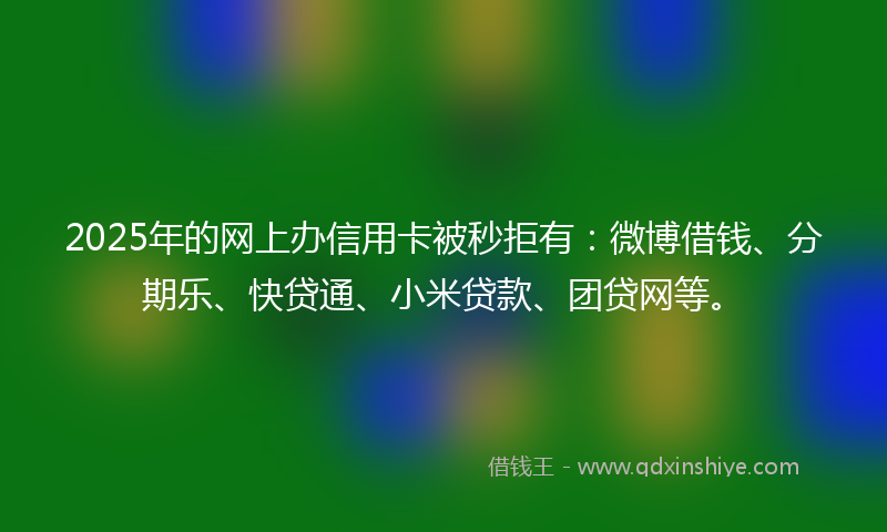 2025年的网上办信用卡被秒拒有：微博借钱、分期乐、快贷通、小米贷款、团贷网等。
