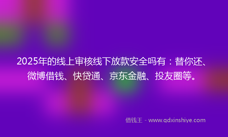 2025年的线上审核线下放款安全吗有：替你还、微博借钱、快贷通、京东金融、投友圈等。