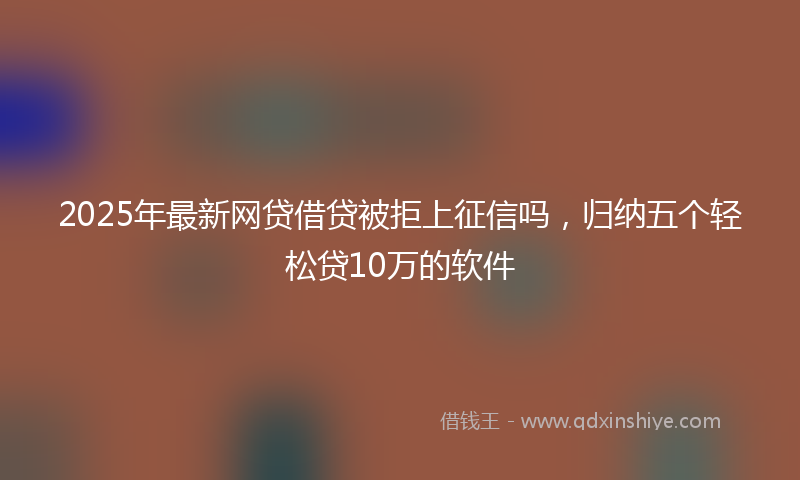 2025年最新网贷借贷被拒上征信吗，归纳五个轻松贷10万的软件