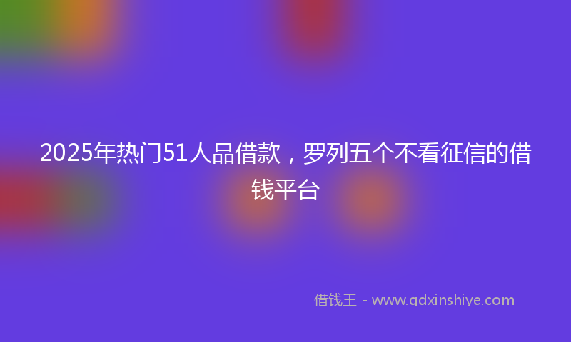 2025年热门51人品借款，罗列五个不看征信的借钱平台