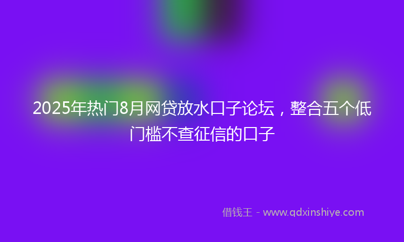 2025年热门8月网贷放水口子论坛，整合五个低门槛不查征信的口子