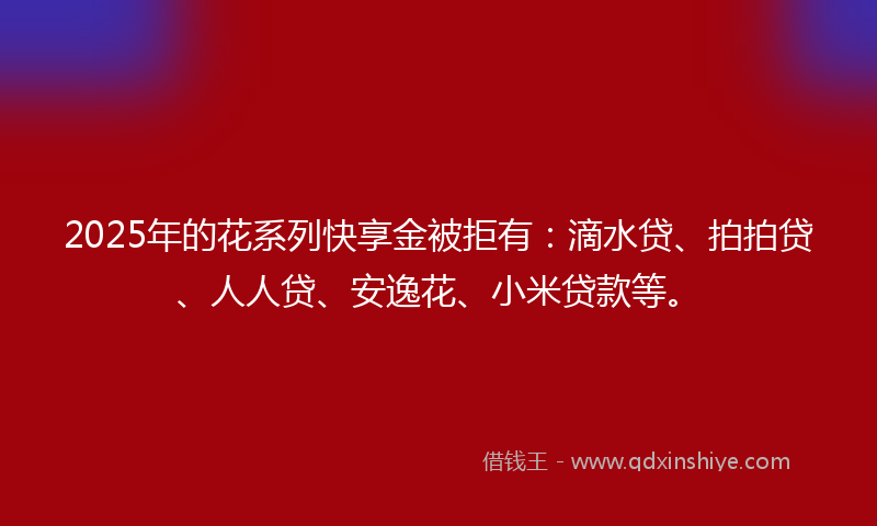 2025年的花系列快享金被拒有：滴水贷、拍拍贷、人人贷、安逸花、小米贷款等。