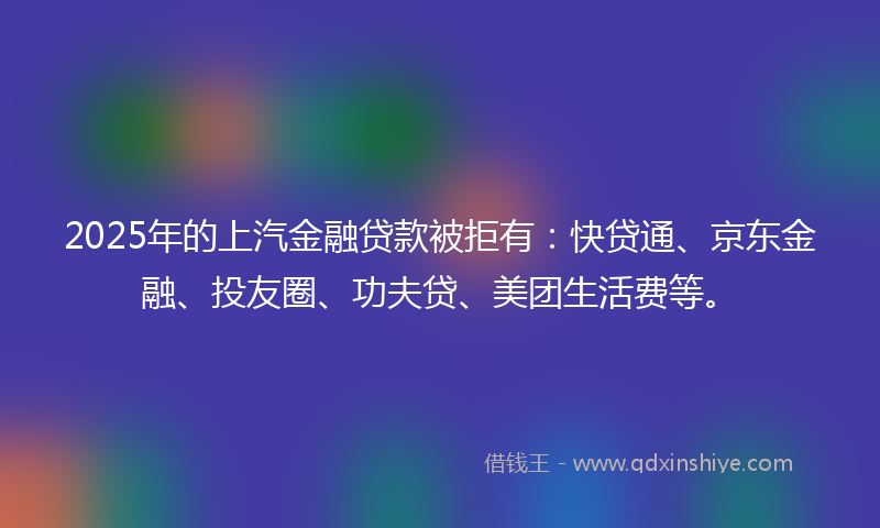 2025年的上汽金融贷款被拒有：快贷通、京东金融、投友圈、功夫贷、美团生活费等。