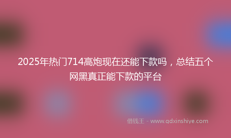 2025年热门714高炮现在还能下款吗，总结五个网黑真正能下款的平台