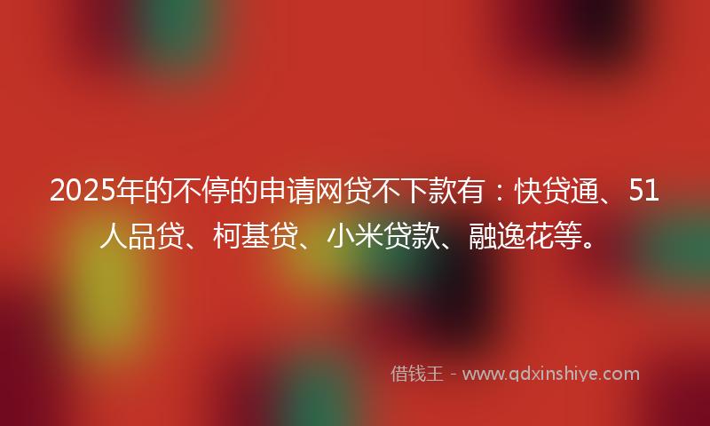 2025年的不停的申请网贷不下款有：快贷通、51人品贷、柯基贷、小米贷款、融逸花等。