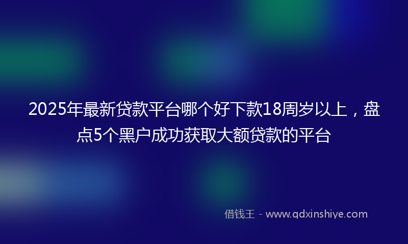 2025年最新贷款平台哪个好下款18周岁以上，盘点5个黑户成功获取大额贷款的平台
