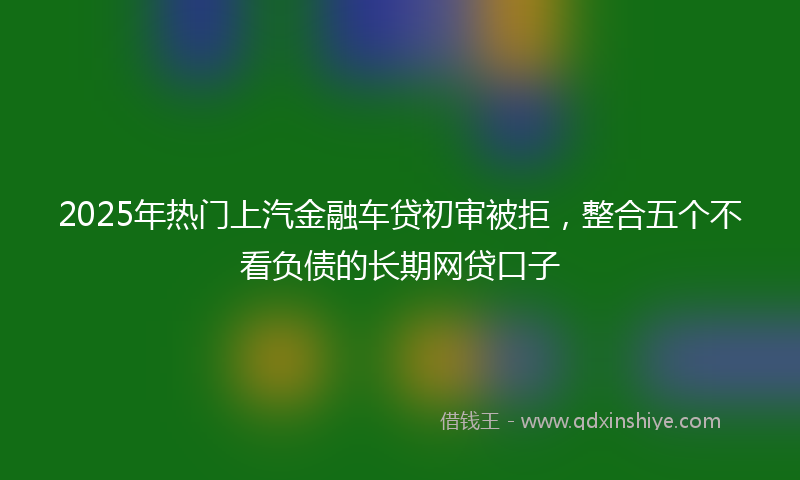 2025年热门上汽金融车贷初审被拒，整合五个不看负债的长期网贷口子