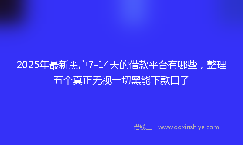 2025年最新黑户7-14天的借款平台有哪些，整理五个真正无视一切黑能下款口子