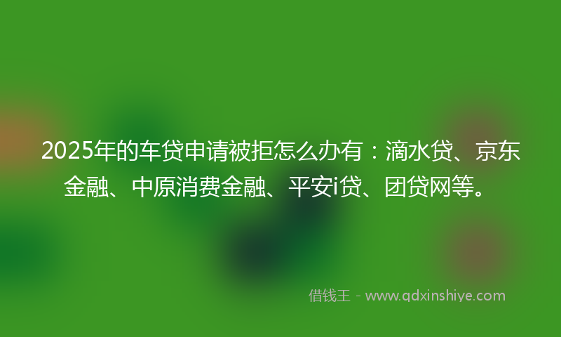 2025年的车贷申请被拒怎么办有:滴水贷、京东金融、中原消费金融、平安i贷、团贷网等。
