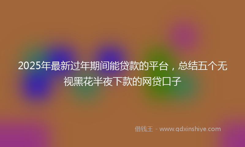 2025年最新过年期间能贷款的平台，总结五个无视黑花半夜下款的网贷口子