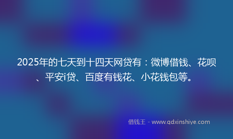 2025年的七天到十四天网贷有：微博借钱、花呗、平安i贷、百度有钱花、小花钱包等。