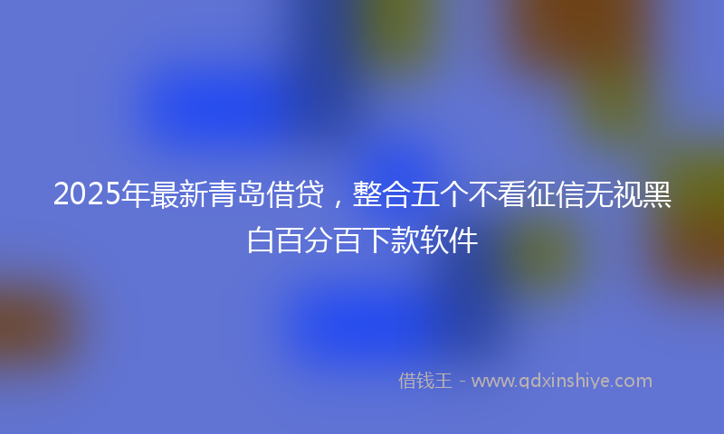 2025年最新青岛借贷，整合五个不看征信无视黑白百分百下款软件
