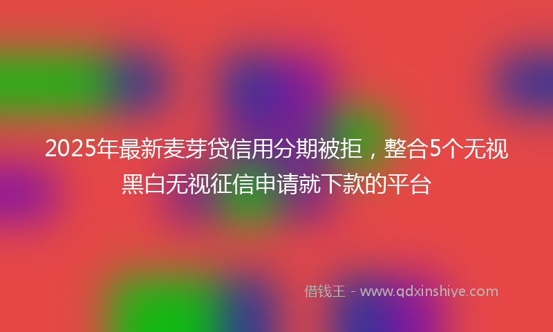 2025年最新麦芽贷信用分期被拒，整合5个无视黑白无视征信申请就下款的平台