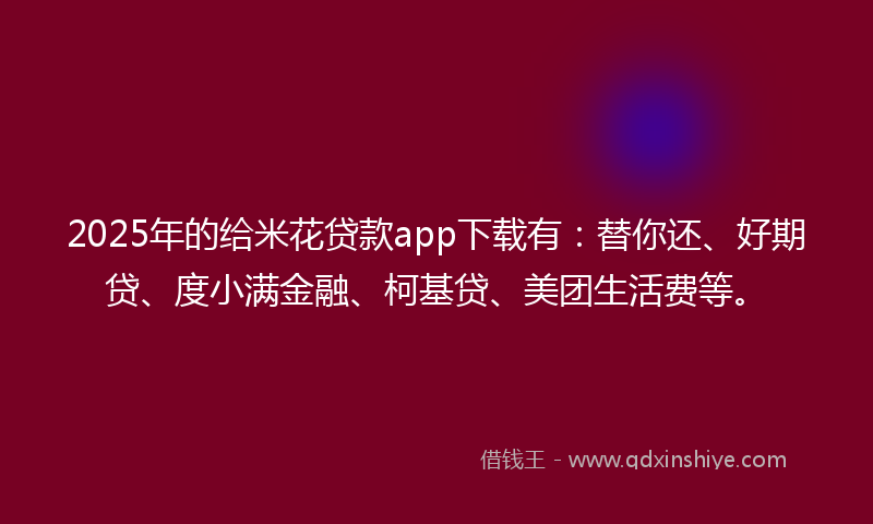 2025年的给米花贷款app下载有：替你还、好期贷、度小满金融、柯基贷、美团生活费等。