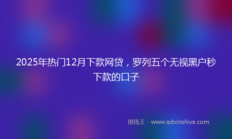 2025年热门12月下款网贷，罗列五个无视黑户秒下款的口子