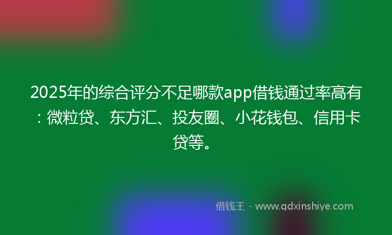 2025年的综合评分不足哪款app借钱通过率高有：微粒贷、东方汇、投友圈、小花钱包、信用卡贷等。