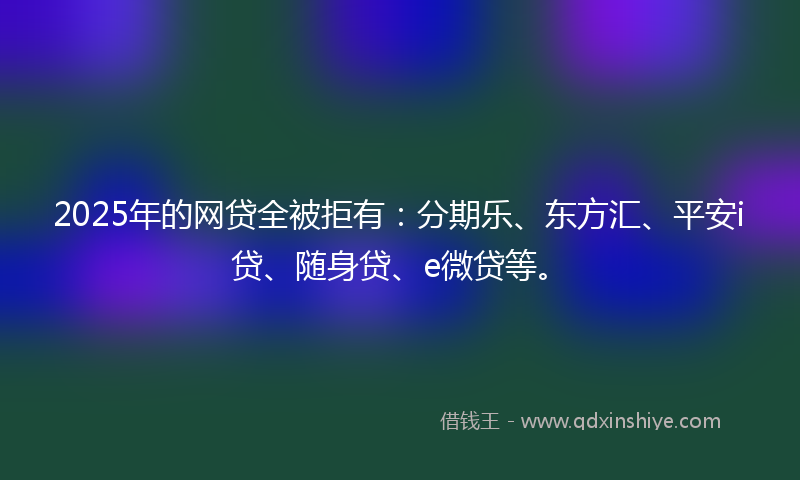 2025年的网贷全被拒有：分期乐、东方汇、平安i贷、随身贷、e微贷等。
