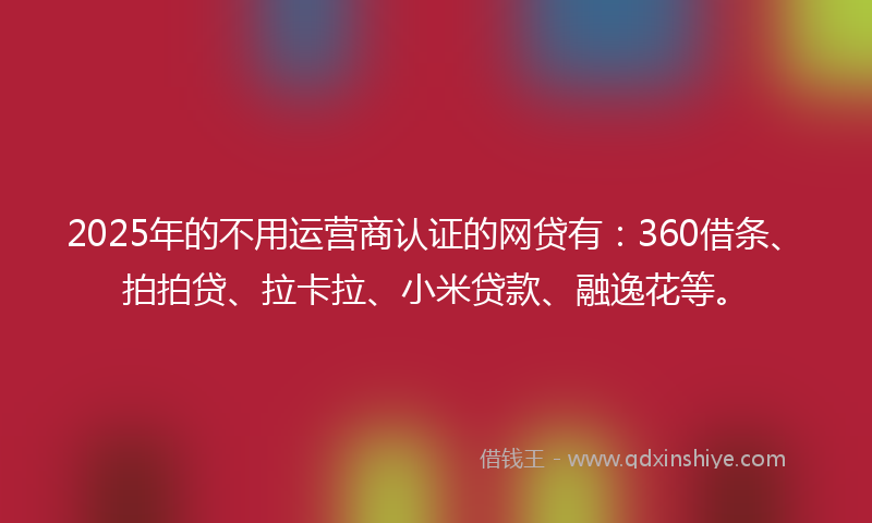 2025年的不用运营商认证的网贷有：360借条、拍拍贷、拉卡拉、小米贷款、融逸花等。