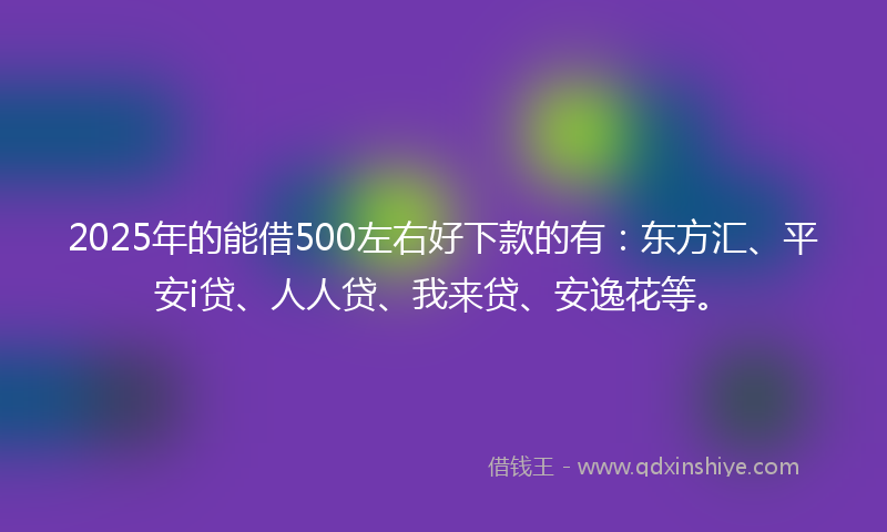 2025年的能借500左右好下款的有：东方汇、平安i贷、人人贷、我来贷、安逸花等。