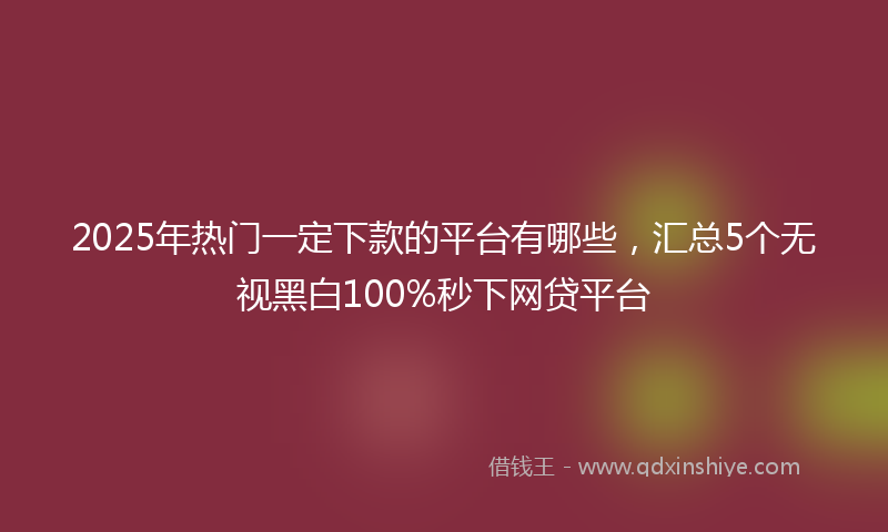 2025年热门一定下款的平台有哪些，汇总5个无视黑白100%秒下网贷平台